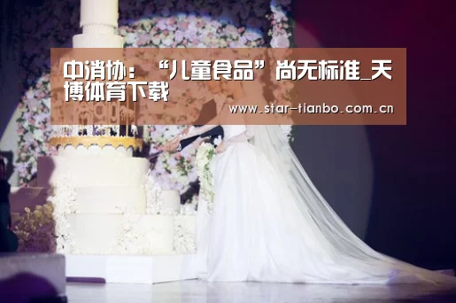 中消协:“儿童食品”尚无标准_天博体育下载(图3) 天博体育手机版